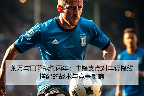 莱万与巴萨续约两年：中锋支点对年轻锋线搭配的战术与竞争影响